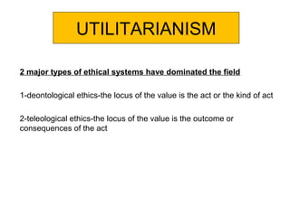 UTILITARIANISM
2 major types of ethical systems have dominated the field
1-deontological ethics-the locus of the value is the act or the kind of act
2-teleological ethics-the locus of the value is the outcome or
consequences of the act
 