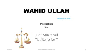 WAHID ULLAH
Research-Scholar
Presentation
On
John Stuart Mill
“Utilitarianism”
1/2/2023 Wahid ullah Mphil student at UOP 1
 