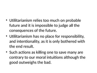 • Utilitarianism relies too much on probable
future and it is impossible to judge all the
consequences of the future.
• Utilitarianism has no place for responsibility,
and intentionality, as it is only bothered with
the end result.
• Such actions as killing one to save many are
contrary to our moral intuitions although the
good outweighs the bad.
 