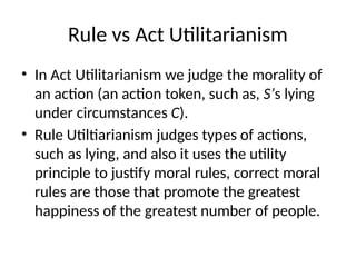 Rule vs Act Utilitarianism
• In Act Utilitarianism we judge the morality of
an action (an action token, such as, S’s lying
under circumstances C).
• Rule Utiltiarianism judges types of actions,
such as lying, and also it uses the utility
principle to justify moral rules, correct moral
rules are those that promote the greatest
happiness of the greatest number of people.
 