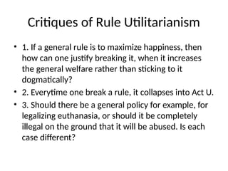 Critiques of Rule Utilitarianism
• 1. If a general rule is to maximize happiness, then
how can one justify breaking it, when it increases
the general welfare rather than sticking to it
dogmatically?
• 2. Everytime one break a rule, it collapses into Act U.
• 3. Should there be a general policy for example, for
legalizing euthanasia, or should it be completely
illegal on the ground that it will be abused. Is each
case different?
 