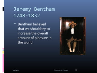 Jeremy Bentham
1748-1832
 Bentham believed
that we should try to
increase the overall
amount of pleasure in
the world.
08/18/15 ©Lawrence M. Hinman 10
 