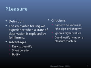 Pleasure
 Definition:
 The enjoyable feeling we
experience when a state of
deprivation is replaced by
fulfillment.
 Advantages
 Easy to quantify
 Short duration
 Bodily
 Criticisms
 Came to be known as
“the pig’s philosophy”
 Ignores higher values
 Could justify living on a
pleasure machine
08/18/15©Lawrence M. Hinman 11
 