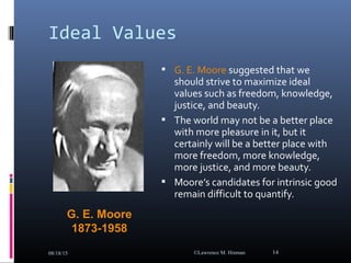 Ideal Values
 G. E. Moore suggested that we
should strive to maximize ideal
values such as freedom, knowledge,
justice, and beauty.
 The world may not be a better place
with more pleasure in it, but it
certainly will be a better place with
more freedom, more knowledge,
more justice, and more beauty.
 Moore’s candidates for intrinsic good
remain difficult to quantify.
08/18/15 ©Lawrence M. Hinman 14
G. E. Moore
1873-1958
 