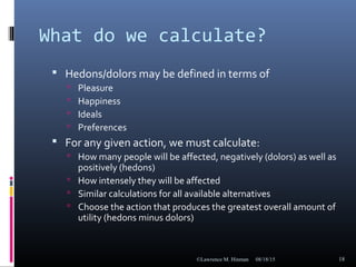 What do we calculate?
 Hedons/dolors may be defined in terms of
 Pleasure
 Happiness
 Ideals
 Preferences
 For any given action, we must calculate:
 How many people will be affected, negatively (dolors) as well as
positively (hedons)
 How intensely they will be affected
 Similar calculations for all available alternatives
 Choose the action that produces the greatest overall amount of
utility (hedons minus dolors)
08/18/15©Lawrence M. Hinman 18
 