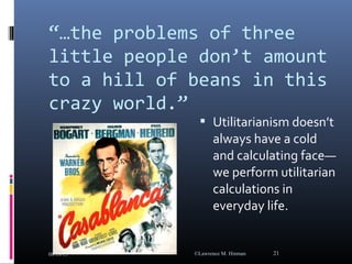 “…the problems of three
little people don’t amount
to a hill of beans in this
crazy world.”
 Utilitarianism doesn’t
always have a cold
and calculating face—
we perform utilitarian
calculations in
everyday life.
08/18/15 ©Lawrence M. Hinman 21
 