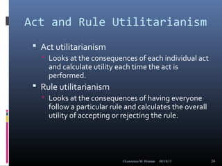 Act and Rule Utilitarianism
 Act utilitarianism
 Looks at the consequences of each individual act
and calculate utility each time the act is
performed.
 Rule utilitarianism
 Looks at the consequences of having everyone
follow a particular rule and calculates the overall
utility of accepting or rejecting the rule.
08/18/15©Lawrence M. Hinman 24
 