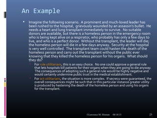 An Example
 Imagine the following scenario. A prominent and much-loved leader has
been rushed to the hospital, grievously wounded by an assassin’s bullet. He
needs a heart and lung transplant immediately to survive. No suitable
donors are available, but there is a homeless person in the emergency room
who is being kept alive on a respirator, who probably has only a few days to
live, and who is a perfect donor. Without the transplant, the leader will die;
the homeless person will die in a few days anyway. Security at the hospital
is very well controlled. The transplant team could hasten the death of the
homeless person and carry out the transplant without the public ever
knowing that they killed the homeless person for his organs. What should
they do?
 For rule utilitarians, this is an easy choice. No one could approve a general rule
that lets hospitals kill patients for their organs when they are going to die anyway.
The consequences of adopting such a general rule would be highly negative and
would certainly undermine public trust in the medical establishment.
 For act utilitarians, the situation is more complex. If secrecy were guaranteed, the
overall consequences might be such that in this particular instance greater utility
is produced by hastening the death of the homeless person and using his organs
for the transplant.
08/18/15©Lawrence M. Hinman 25
 
