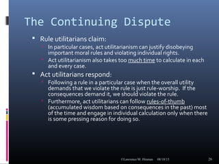 The Continuing Dispute
 Rule utilitarians claim:
 In particular cases, act utilitarianism can justify disobeying
important moral rules and violating individual rights.
 Act utilitarianism also takes too much time to calculate in each
and every case.
 Act utilitarians respond:
 Following a rule in a particular case when the overall utility
demands that we violate the rule is just rule-worship. If the
consequences demand it, we should violate the rule.
 Furthermore, act utilitarians can follow rules-of-thumb
(accumulated wisdom based on consequences in the past) most
of the time and engage in individual calculation only when there
is some pressing reason for doing so.
08/18/15©Lawrence M. Hinman 26
 