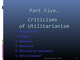 Part Five.Part Five.
CriticismsCriticisms
of Utilitarianismof Utilitarianism
08/18/15©Lawrence M. Hinman 27
1. Responsibility
2. Integrity
3. Intentions
4. Moral Luck
5. Who does the calculating?
6. Who is included?
 