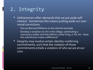 2. Integrity
 Utilitarianism often demands that we put aside self-
interest. Sometimes this means putting aside our own
moral convictions.
 Discuss BernardWilliams on the chemist example.
 Develop a variation on Jim in the village, substituting a
mercenary soldier and then Martin Luther King, Jr. for Jim. Does
this substitution make a difference?
 Integrity may involve certain identity-conferring
commitments, such that the violation of those
commitments entails a violation of who we are at our
core.
08/18/15©Lawrence M. Hinman 29
 