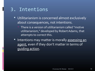 3. Intentions
 Utilitarianism is concerned almost exclusively
about consequences, not intentions.
 There is a version of utilitarianism called “motive
utilitarianism,” developed by Robert Adams, that
attempts to correct this.
 Intentions may matter is morally assessing an
agent, even if they don’t matter in terms of
guiding action.
08/18/15©Lawrence M. Hinman 30
 