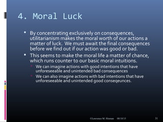 4. Moral Luck
 By concentrating exclusively on consequences,
utilitarianism makes the moral worth of our actions a
matter of luck. We must await the final consequences
before we find out if our action was good or bad.
 This seems to make the moral life a matter of chance,
which runs counter to our basic moral intuitions.
 We can imagine actions with good intentions that have
unforeseeable and unintended bad consequences
 We can also imagine actions with bad intentions that have
unforeseeable and unintended good conseqeunces.
08/18/15©Lawrence M. Hinman 31
 