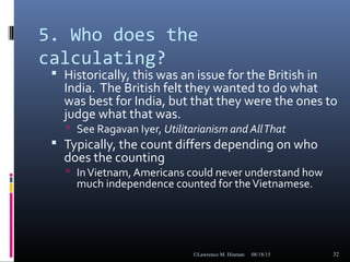 5. Who does the
calculating?
 Historically, this was an issue for the British in
India. The British felt they wanted to do what
was best for India, but that they were the ones to
judge what that was.
 See Ragavan Iyer, Utilitarianism and AllThat
 Typically, the count differs depending on who
does the counting
 InVietnam, Americans could never understand how
much independence counted for theVietnamese.
08/18/15©Lawrence M. Hinman 32
 