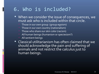 6. Who is included?
 When we consider the issue of consequences, we
must ask who is included within that circle.
 Those in our own group (group egoism)
 Those in our own country (nationalism)
 Those who share our skin color (racism)
 All human beings (humanism or speciesism?)
 All sentient beings
 Classical utilitarianism has often claimed that we
should acknowledge the pain and suffering of
animals and not restrict the calculus just to
human beings.
08/18/15©Lawrence M. Hinman 33
 