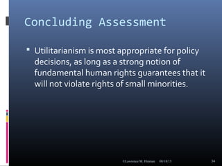 Concluding Assessment
 Utilitarianism is most appropriate for policy
decisions, as long as a strong notion of
fundamental human rights guarantees that it
will not violate rights of small minorities.
08/18/15©Lawrence M. Hinman 34
 