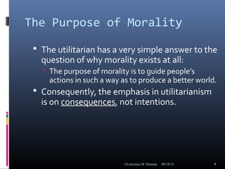 The Purpose of Morality
 The utilitarian has a very simple answer to the
question of why morality exists at all:
 The purpose of morality is to guide people’s
actions in such a way as to produce a better world.
 Consequently, the emphasis in utilitarianism
is on consequences, not intentions.
08/18/15©Lawrence M. Hinman 4
 