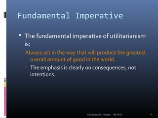 Fundamental Imperative
 The fundamental imperative of utilitarianism
is:
Always act in the way that will produce the greatest
overall amount of good in the world.
 The emphasis is clearly on consequences, not
intentions.
08/18/15©Lawrence M. Hinman 5
 
