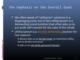 The Emphasis on the Overall Good
 We often speak of “utilitarian” solutions in a
disparaging tone, but in fact utilitarianism is a
demanding moral position that often asks us to
put aside self-interest for the sake of the whole.
 Utilitarianism is a morally demanding position for
two reasons:
 It always asks us to do the most, to maximize utility,
not to do the minimum.
 It asks us to set aside personal interest.
08/18/15©Lawrence M. Hinman 6
 