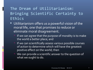 The Dream of Utilitarianism:
Bringing Scientific Certainty to
Ethics
 Utilitarianism offers us a powerful vision of the
moral life, one that promises to reduce or
eliminate moral disagreement.
 If we can agree that the purpose of morality is to make
the world a better place; and
 If we can scientifically assess various possible courses
of action to determine which will have the greatest
positive effect on the world; then
 We can provide a scientific answer to the question of
what we ought to do.
08/18/15©Lawrence M. Hinman 7
 