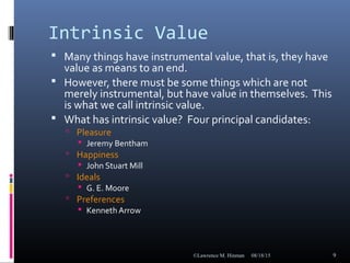 Intrinsic Value
 Many things have instrumental value, that is, they have
value as means to an end.
 However, there must be some things which are not
merely instrumental, but have value in themselves. This
is what we call intrinsic value.
 What has intrinsic value? Four principal candidates:
 Pleasure
 Jeremy Bentham
 Happiness
 John Stuart Mill
 Ideals
 G. E. Moore
 Preferences
 Kenneth Arrow
08/18/15©Lawrence M. Hinman 9
 
