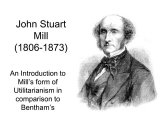 John Stuart Mill (1806-1873) An Introduction to Mill’s form of Utilitarianism in comparison to Bentham’s 