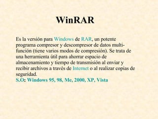 WinRAR Es la versión para  Windows  de  RAR , un potente programa compresor y descompresor de datos multi-función (tiene varios modos de compresión). Se trata de una herramienta útil para ahorrar espacio de almacenamiento y tiempo de transmisión al enviar y recibir archivos a través de  Internet  o al realizar copias de seguridad.  S.O :  Windows 95, 98, Me, 2000, XP, Vista 