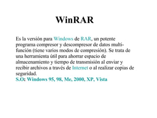 WinRAR Es la versión para  Windows  de  RAR , un potente programa compresor y descompresor de datos multi-función (tiene varios modos de compresión). Se trata de una herramienta útil para ahorrar espacio de almacenamiento y tiempo de transmisión al enviar y recibir archivos a través de  Internet  o al realizar copias de seguridad.  S.O :  Windows 95, 98, Me, 2000, XP, Vista 