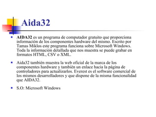 Aida32 AIDA32  es un programa de computador gratuito que proporciona información de los componentes hardware del mismo. Escrito por Tamas Miklos este programa funciona sobre Microsoft Windows. Toda la información detallada que nos muestra se puede grabar en formatos HTML, CSV o XML. Aida32 también muestra la web oficial de la marca de los componentes hardware y también un enlace hacia la página de controladores para actualizarlos. Everest es el software comercial de los mismos desarrolladores y que dispone de la misma funcionalidad que AIDA32. S.O: Microsoft Windows 