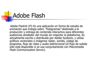Adobe Flash Adobe Flash® (Fl) Es una aplicación en forma de estudio de animación que trabaja sobre  "Fotogramas"  destinado a la producción y entrega de contenido interactivo para diferentes audiencias alrededor del mundo sin importar la plataforma. Es actualmente escrito y distribuido por Adobe Systems, y utiliza gráficos vectoriales e imágenes ráster, sonido, código de programa, flujo de vídeo y audio bidireccional (el flujo de subida sólo está disponible si se usa conjuntamente con Macromedia Flash Communication Server).  