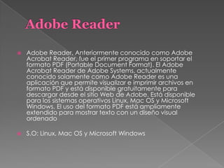  Adobe Reader, Anteriormente conocido como Adobe
Acrobat Reader, fue el primer programa en soportar el
formato PDF (Portable Document Format). El Adobe
Acrobat Reader de Adobe Systems, actualmente
conocido solamente como Adobe Reader es una
aplicación que permite visualizar e imprimir archivos en
formato PDF y está disponible gratuitamente para
descargar desde el sitio Web de Adobe. Está disponible
para los sistemas operativos Linux, Mac OS y Microsoft
Windows. El uso del formato PDF está ampliamente
extendido para mostrar texto con un diseño visual
ordenado
 S.O: Linux, Mac OS y Microsoft Windows
 