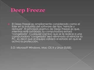  El Deep Freeze es ampliamente considerado como el
líder en la industria del software del tipo "reinicie y
restaure". El principal objetivo de Deep Freeze es que,
mientras esté instalado, la computadora estará
"congelada". Cualquier cambio que se le realice a una
computadora "congelada" será eliminado al reiniciar la
PC, es decir que el equipo volverá al estado en que se
activó la protección.
S.O: Microsoft Windows, Mac OS X y Linux (SUSE).
 