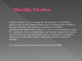  Mozilla Firefox es un navegador de Internet, con interfaz
gráfica de usuario desarrollado por la Corporación Mozilla y
un gran número de voluntarios externos.3 Firefox,
oficialmente abreviado como Fx o fx,4 y comúnmente como
FF, comenzó como un derivado del Mozilla Application Suite,
que terminó por reemplazarlo como el producto bandera
del proyecto Mozilla, bajo la dirección de la Fundación
Mozilla.
 S.O: Windows/GNU/Linux/Mac OS X/Solaris/*BSD
 