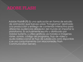 Adobe Flash® (Fl) Es una aplicación en forma de estudio
de animación que trabaja sobre "Fotogramas" destinado
a la producción y entrega de contenido interactivo para
diferentes audiencias alrededor del mundo sin importar la
plataforma. Es actualmente escrito y distribuido por
Adobe Systems, y utiliza gráficos vectoriales e imágenes
ráster, sonido, código de programa, flujo de vídeo y
audio bidireccional (el flujo de subida sólo está disponible
si se usa conjuntamente con Macromedia Flash
Communication Server).
 