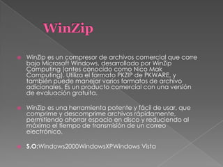  WinZip es un compresor de archivos comercial que corre
bajo Microsoft Windows, desarrollado por WinZip
Computing (antes conocido como Nico Mak
Computing). Utiliza el formato PKZIP de PKWARE, y
también puede manejar varios formatos de archivo
adicionales. Es un producto comercial con una versión
de evaluación gratuita.
 WinZip es una herramienta potente y fácil de usar, que
comprime y descomprime archivos rápidamente,
permitiendo ahorrar espacio en disco y reduciendo al
máximo el tiempo de transmisión de un correo
electrónico.
 S.O:Windows2000WindowsXPWindows Vista
 
