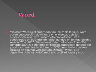  Microsoft Word es el procesador de textos de la suite. Word
posee una posición dominante en el mercado de los
procesadores de texto. Su formato propietario DOC es
considerado un estándar de facto, aunque en su más reciente
versión, Word 2007 utiliza un nuevo formato basado en XML
llamado .DOCX, pero también tiene la capacidad de guardar
y abrir documentos en el formato DOC. Word está también
incluido en algunas versiones de Microsoft Works. Está
disponible para las plataformas Microsoft Windows y Mac
 