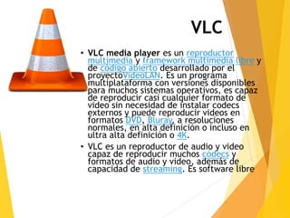 VLC 
• VLC media player es un reproductor 
multimedia y framework multimedia libre y 
de código abierto desarrollado por el 
proyectoVideoLAN. Es un programa 
multiplataforma con versiones disponibles 
para muchos sistemas operativos, es capaz 
de reproducir casi cualquier formato de 
video sin necesidad de instalar codecs 
externos y puede reproducir videos en 
formatos DVD, Bluray, a resoluciones 
normales, en alta definición o incluso en 
ultra alta definición o 4K. 
• VLC es un reproductor de audio y video 
capaz de reproducir muchos códecs y 
formatos de audio y video, además de 
capacidad de streaming. Es software libre 
 
