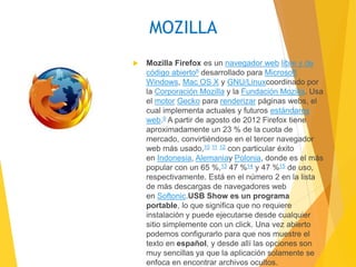 MOZILLA 
 Mozilla Firefox es un navegador web libre y de 
código abierto8 desarrollado para Microsoft 
Windows, Mac OS X y GNU/Linuxcoordinado por 
la Corporación Mozilla y la Fundación Mozilla. Usa 
el motor Gecko para renderizar páginas webs, el 
cual implementa actuales y futuros estándares 
web.9 A partir de agosto de 2012 Firefox tiene 
aproximadamente un 23 % de la cuota de 
mercado, convirtiéndose en el tercer navegador 
web más usado,10 11 12 con particular éxito 
en Indonesia, Alemaniay Polonia, donde es el más 
popular con un 65 %,13 47 %14 y 47 %15 de uso, 
respectivamente. Está en el número 2 en la lista 
de más descargas de navegadores web 
en Softonic.USB Show es un programa 
portable, lo que significa que no requiere 
instalación y puede ejecutarse desde cualquier 
sitio simplemente con un click. Una vez abierto 
podemos configurarlo para que nos muestre el 
texto en español, y desde allí las opciones son 
muy sencillas ya que la aplicación solamente se 
enfoca en encontrar archivos ocultos. 
 