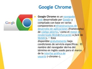 Google Chrome 
 Google Chrome es un navegador 
web desarrollado por Google y 
compilado con base en varios 
componentes einfraestructuras de 
desarrollo de aplicaciones (frameworks) 
de código abierto,2 como el motor de 
renderizado Blink(bifurcación o fork de 
WebKit).3 4 Está 
disponible gratuitamente bajo 
condiciones de servicio específicas.1 El 
nombre del navegador deriva del 
término en inglés usado para el marco 
de la interfaz gráfica de 
usuario («chrome»). 
 