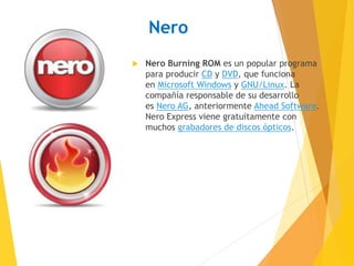 Nero 
 Nero Burning ROM es un popular programa 
para producir CD y DVD, que funciona 
en Microsoft Windows y GNU/Linux. La 
compañía responsable de su desarrollo 
es Nero AG, anteriormente Ahead Software. 
Nero Express viene gratuitamente con 
muchos grabadores de discos ópticos. 
 