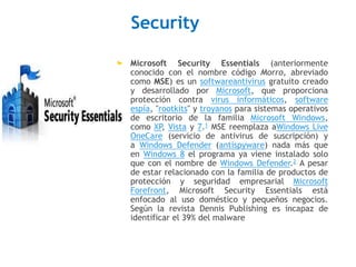 Security 
 Microsoft Security Essentials (anteriormente 
conocido con el nombre código Morro, abreviado 
como MSE) es un softwareantivirus gratuito creado 
y desarrollado por Microsoft, que proporciona 
protección contra virus informáticos, software 
espía, "rootkits" y troyanos para sistemas operativos 
de escritorio de la familia Microsoft Windows, 
como XP, Vista y 7.1 MSE reemplaza aWindows Live 
OneCare (servicio de antivirus de suscripción) y 
a Windows Defender (antispyware) nada más que 
en Windows 8 el programa ya viene instalado solo 
que con el nombre de Windows Defender.2 A pesar 
de estar relacionado con la familia de productos de 
protección y seguridad empresarial Microsoft 
Forefront, Microsoft Security Essentials está 
enfocado al uso doméstico y pequeños negocios. 
Según la revista Dennis Publishing es incapaz de 
identificar el 39% del malware 
 