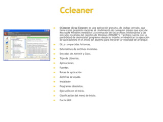  CCleaner (Crap Cleaner) es una aplicación gratuita, de código cerrado, que 
tiene como propósito mejorar el rendimiento de cualquier equipo que ejecute 
Microsoft Windows mediante la eliminación de los archivos innecesarios y las 
entradas inválidas del registro de Windows (REGEDIT). También cuenta con la 
posibilidad de desinstalar programas desde su interfaz e inhabilitar la ejecución 
de aplicaciones en el inicio del sistema para mejorar la velocidad de arranque. 
 DLLs compartidas faltantes. 
 Extensiones de archivos inválidas. 
 Entradas de ActiveX y Class. 
 Tipo de Librerías. 
 Aplicaciones 
 Fuentes 
 Rutas de aplicación. 
 Archivos de ayuda. 
 Instalador 
 Programas obsoletos. 
 Ejecución en el Inicio. 
 Clasificación del menú de Inicio. 
 Cache MUI 
 