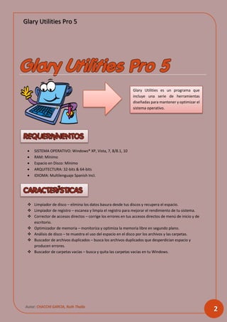 Glary Utilities Pro 5
Autor: CHACCHI GARCIA, Ruth Thalía
2
 SISTEMA OPERATIVO: Windows® XP, Vista, 7, 8/8.1, 10
 RAM: Mínimo
 Espacio en Disco: Mínimo
 ARQUITECTURA: 32-bits & 64-bits
 IDIOMA: Multilenguaje Spanish Incl.
 Limpiador de disco – elimina los datos basura desde tus discos y recupera el espacio.
 Limpiador de registro – escanea y limpia el registro para mejorar el rendimiento de tu sistema.
 Corrector de accesos directos – corrige los errores en tus accesos directos de menú de inicio y de
escritorio.
 Optimizador de memoria – monitoriza y optimiza la memoria libre en segundo plano.
 Análisis de disco – te muestra el uso del espacio en el disco por los archivos y las carpetas.
 Buscador de archivos duplicados – busca los archivos duplicados que desperdician espacio y
producen errores.
 Buscador de carpetas vacías – busca y quita las carpetas vacías en tu Windows.
Glary Utilities es un programa que
incluye una serie de herramientas
diseñadas para mantener y optimizar el
sistema operativo.
 