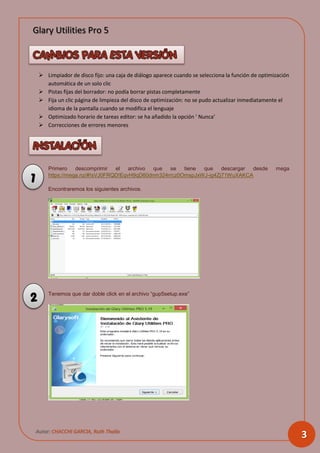 Glary Utilities Pro 5
Autor: CHACCHI GARCIA, Ruth Thalía
3
 Limpiador de disco fijo: una caja de diálogo aparece cuando se selecciona la función de optimización
automática de un solo clic
 Pistas fijas del borrador: no podía borrar pistas completamente
 Fija un clic página de limpieza del disco de optimización: no se pudo actualizar inmediatamente el
idioma de la pantalla cuando se modifica el lenguaje
 Optimizado horario de tareas editor: se ha añadido la opción ' Nunca’
 Correcciones de errores menores
Primero descomprimir el archivo que se tiene que descargar desde mega
https://mega.nz/#!sVJ0FRQD!EqvH9qD60dnm324rrcz0OmspJxWJ-ig4Zj71WuXAKCA
Encontraremos los siguientes archivos.
Tenemos que dar doble click en el archivo “gup5setup.exe”
1
2
 