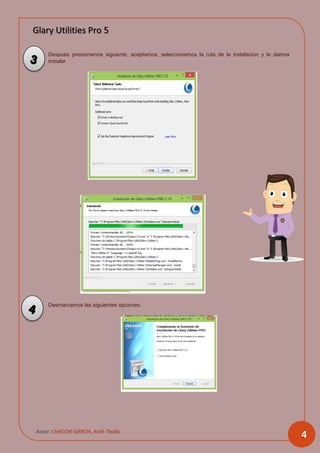 Glary Utilities Pro 5
Autor: CHACCHI GARCIA, Ruth Thalía
4
Después presionamos siguiente, aceptamos, seleccionamos la ruta de la instalación y le damos
instalar.
Desmarcamos las siguientes opciones.
3
4
 