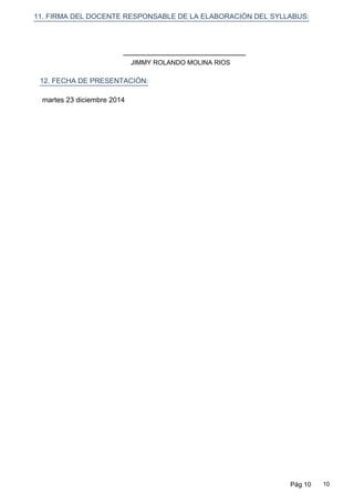 11. FIRMA DEL DOCENTE RESPONSABLE DE LA ELABORACIÓN DEL SYLLABUS:
12. FECHA DE PRESENTACIÓN:
martes 23 diciembre 2014
JIMMY ROLANDO MOLINA RIOS
Pág 10 10
 
