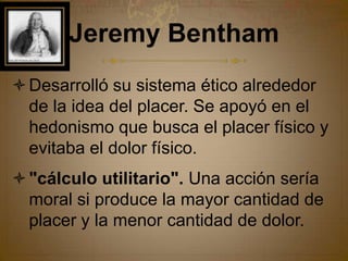 Jeremy Bentham Desarrolló su sistema ético alrededor de la idea del placer. Se apoyó en el hedonismo que busca el placer físico y evitaba el dolor físico."cálculo utilitario". Una acción sería moral si produce la mayor cantidad de placer y la menor cantidad de dolor.