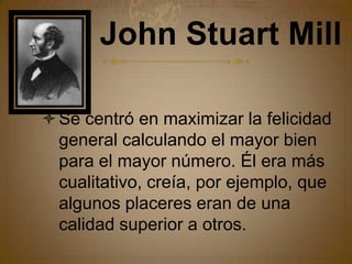 John Stuart MillSe centró en maximizar la felicidad general calculando el mayor bien para el mayor número. Él era más cualitativo, creía, por ejemplo, que algunos placeres eran de una calidad superior a otros.