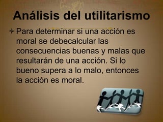 Análisis del utilitarismoPara determinar si una acción es moral se debecalcular las consecuencias buenas y malas que resultarán de una acción. Si lo bueno supera a lo malo, entonces la acción es moral.