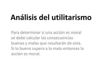 Análisis del utilitarismo Para determinar si una acción es moral se debe calcular las consecuencias buenas y malas que resultarán de esta. Si lo bueno supera a lo malo entonces la acción es moral. 